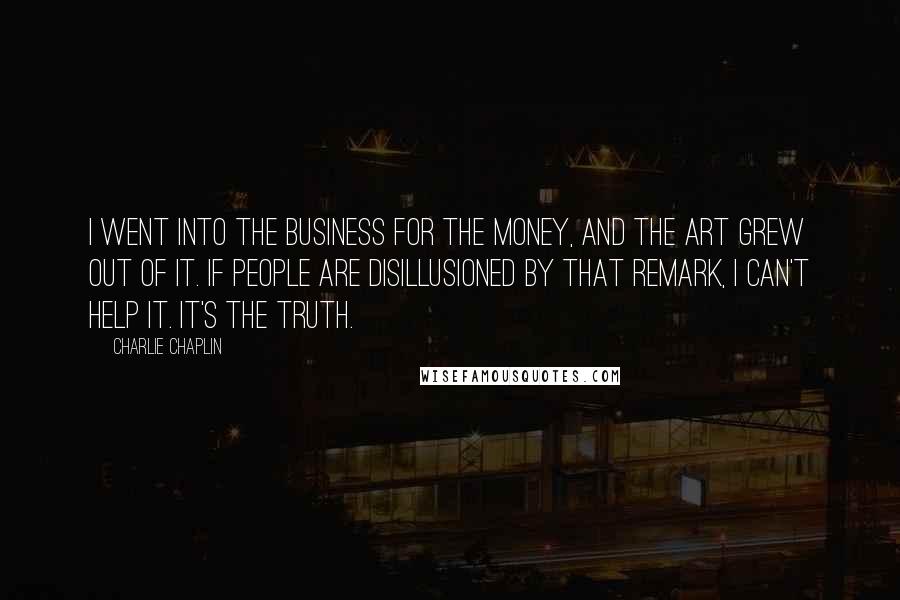 Charlie Chaplin Quotes: I went into the business for the money, and the art grew out of it. If people are disillusioned by that remark, I can't help it. It's the truth.