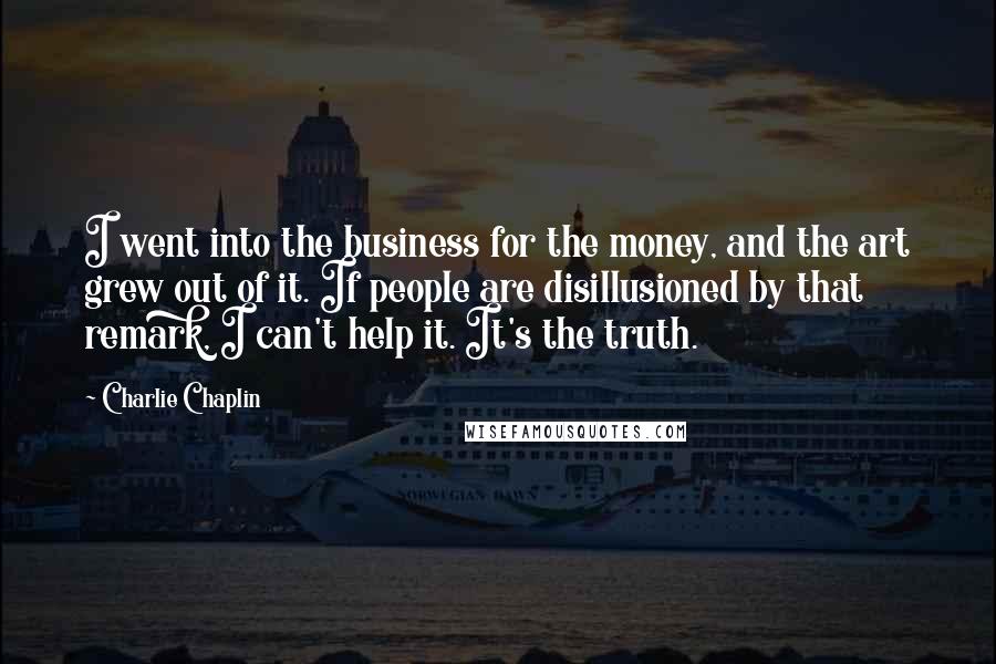 Charlie Chaplin Quotes: I went into the business for the money, and the art grew out of it. If people are disillusioned by that remark, I can't help it. It's the truth.