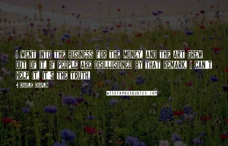 Charlie Chaplin Quotes: I went into the business for the money, and the art grew out of it. If people are disillusioned by that remark, I can't help it. It's the truth.