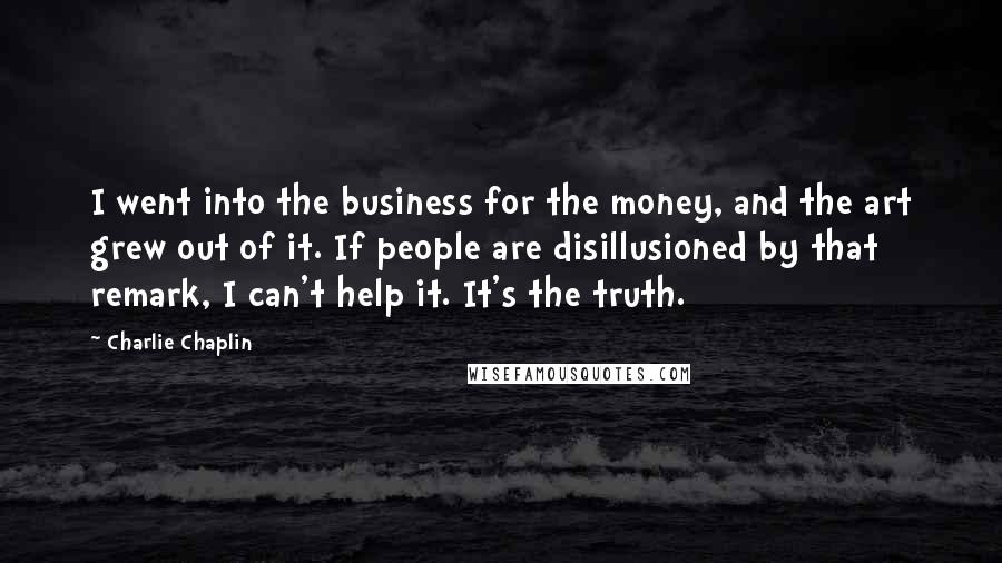 Charlie Chaplin Quotes: I went into the business for the money, and the art grew out of it. If people are disillusioned by that remark, I can't help it. It's the truth.