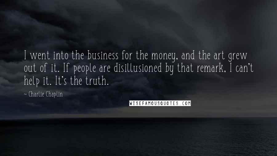 Charlie Chaplin Quotes: I went into the business for the money, and the art grew out of it. If people are disillusioned by that remark, I can't help it. It's the truth.