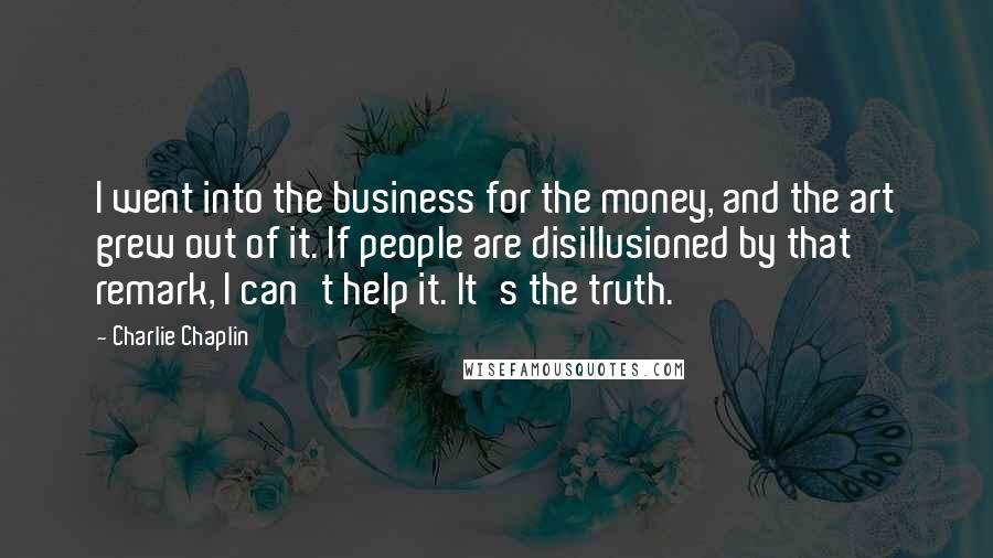 Charlie Chaplin Quotes: I went into the business for the money, and the art grew out of it. If people are disillusioned by that remark, I can't help it. It's the truth.