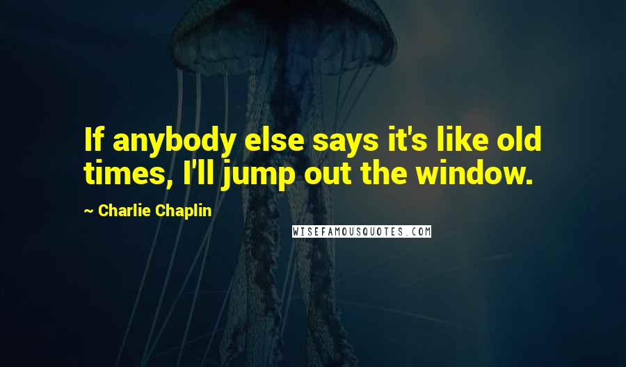 Charlie Chaplin Quotes: If anybody else says it's like old times, I'll jump out the window.