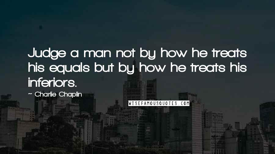 Charlie Chaplin Quotes: Judge a man not by how he treats his equals but by how he treats his inferiors.