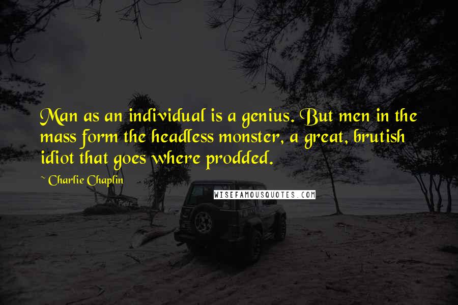 Charlie Chaplin Quotes: Man as an individual is a genius. But men in the mass form the headless monster, a great, brutish idiot that goes where prodded.