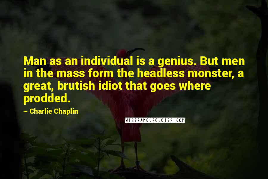 Charlie Chaplin Quotes: Man as an individual is a genius. But men in the mass form the headless monster, a great, brutish idiot that goes where prodded.