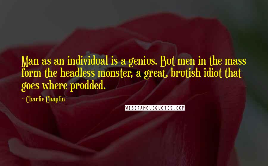 Charlie Chaplin Quotes: Man as an individual is a genius. But men in the mass form the headless monster, a great, brutish idiot that goes where prodded.