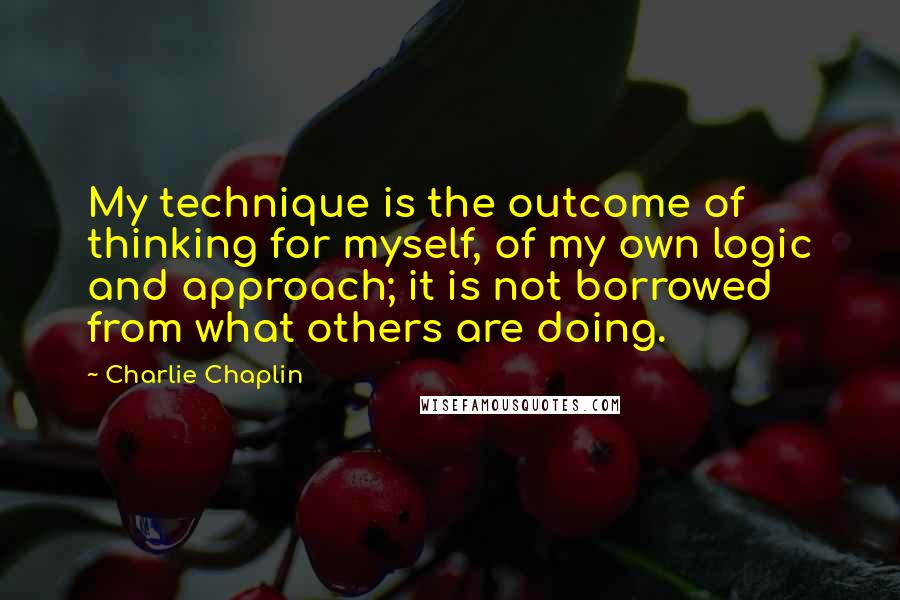 Charlie Chaplin Quotes: My technique is the outcome of thinking for myself, of my own logic and approach; it is not borrowed from what others are doing.