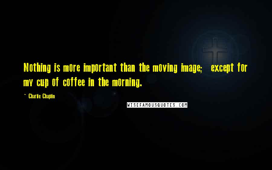 Charlie Chaplin Quotes: Nothing is more important than the moving image; except for my cup of coffee in the morning.