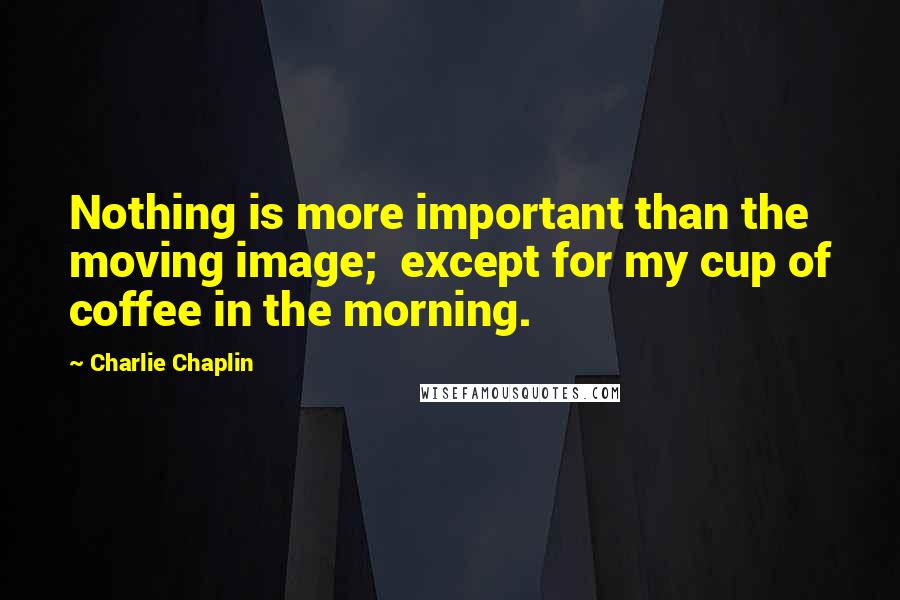 Charlie Chaplin Quotes: Nothing is more important than the moving image;  except for my cup of coffee in the morning.
