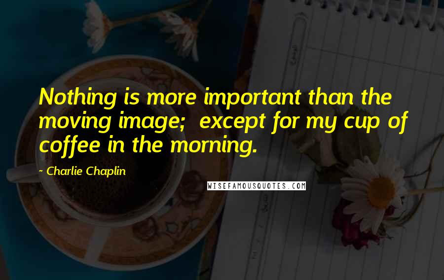 Charlie Chaplin Quotes: Nothing is more important than the moving image;  except for my cup of coffee in the morning.