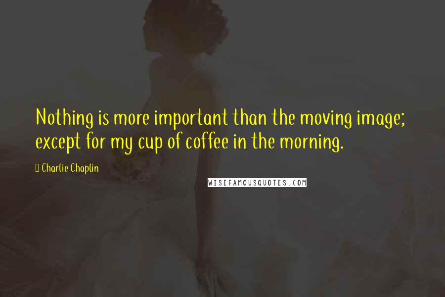 Charlie Chaplin Quotes: Nothing is more important than the moving image;  except for my cup of coffee in the morning.