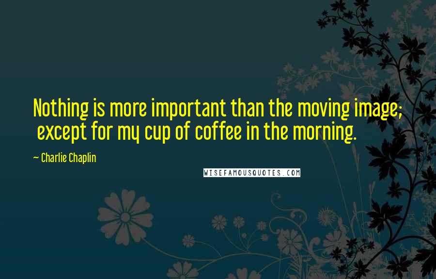 Charlie Chaplin Quotes: Nothing is more important than the moving image;  except for my cup of coffee in the morning.