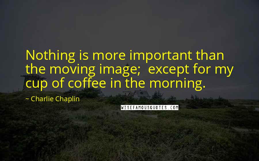 Charlie Chaplin Quotes: Nothing is more important than the moving image;  except for my cup of coffee in the morning.