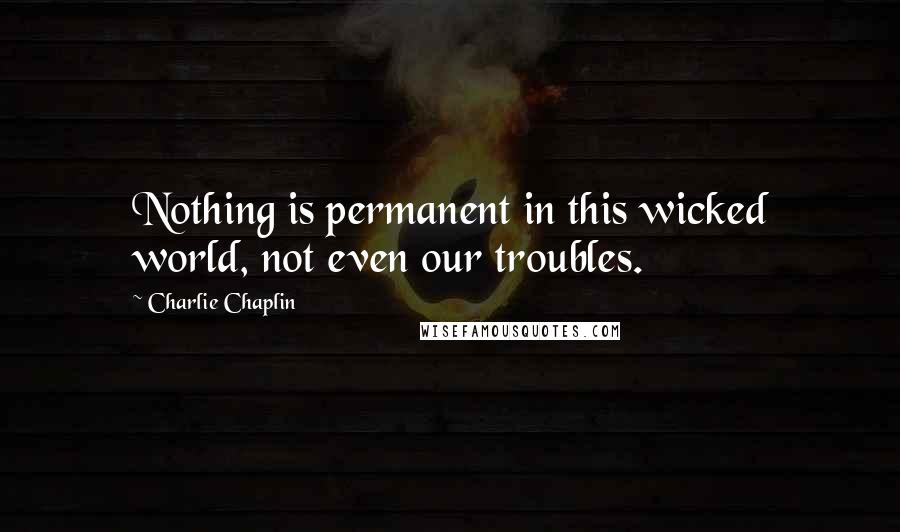 Charlie Chaplin Quotes: Nothing is permanent in this wicked world, not even our troubles.