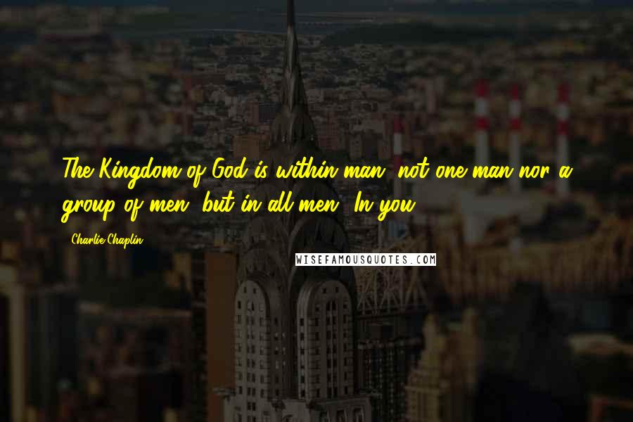 Charlie Chaplin Quotes: The Kingdom of God is within man, not one man nor a group of men, but in all men! In you!