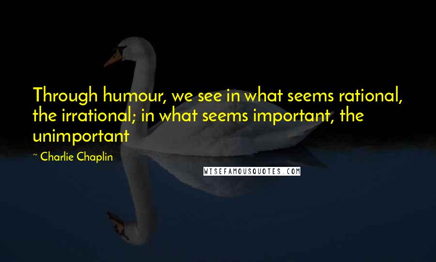 Charlie Chaplin Quotes: Through humour, we see in what seems rational, the irrational; in what seems important, the unimportant