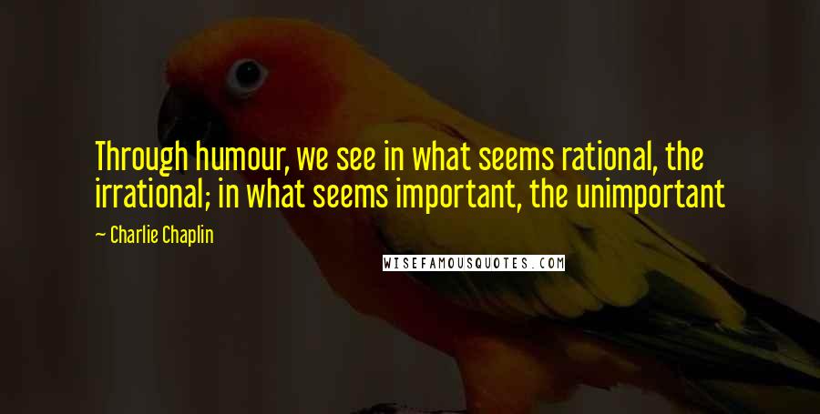 Charlie Chaplin Quotes: Through humour, we see in what seems rational, the irrational; in what seems important, the unimportant