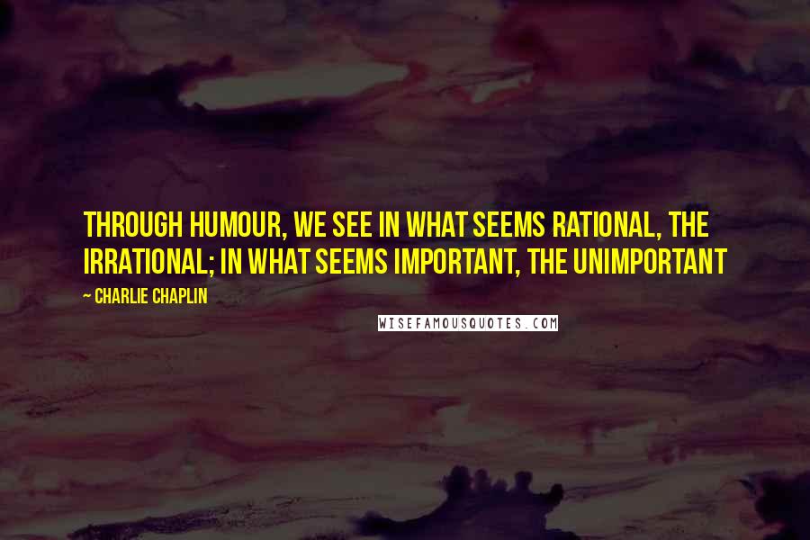 Charlie Chaplin Quotes: Through humour, we see in what seems rational, the irrational; in what seems important, the unimportant