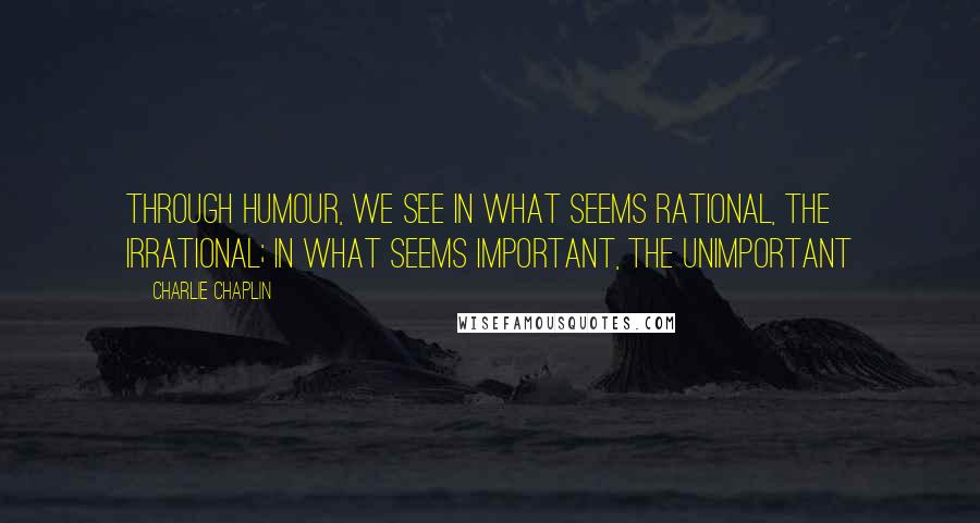 Charlie Chaplin Quotes: Through humour, we see in what seems rational, the irrational; in what seems important, the unimportant