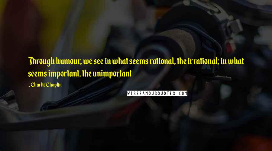 Charlie Chaplin Quotes: Through humour, we see in what seems rational, the irrational; in what seems important, the unimportant