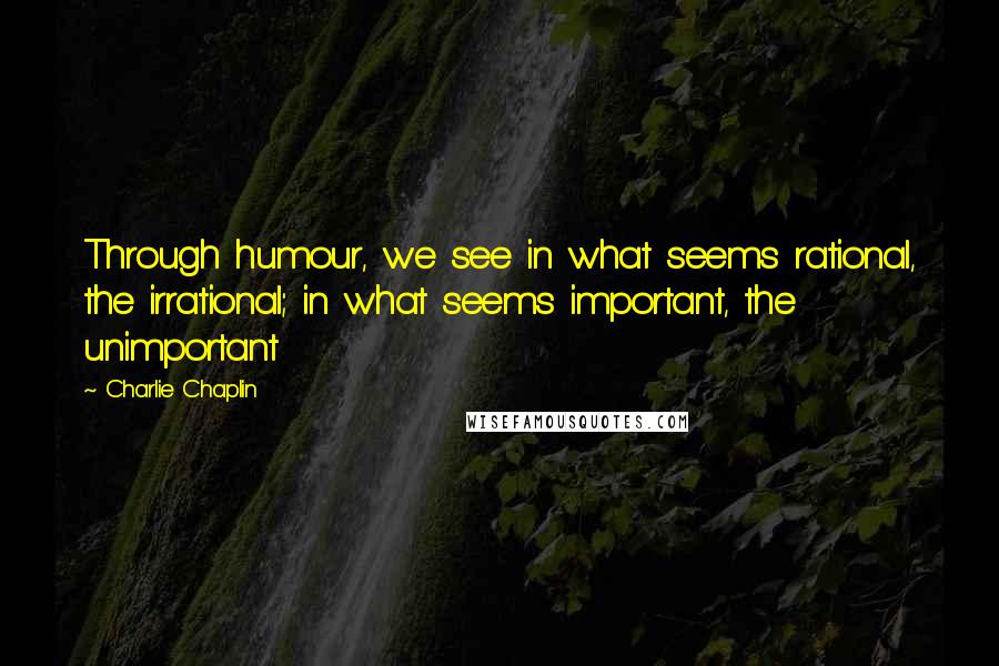 Charlie Chaplin Quotes: Through humour, we see in what seems rational, the irrational; in what seems important, the unimportant