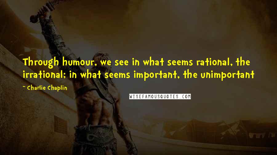 Charlie Chaplin Quotes: Through humour, we see in what seems rational, the irrational; in what seems important, the unimportant