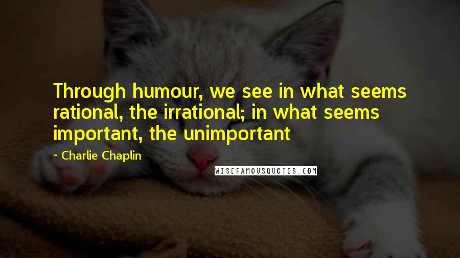 Charlie Chaplin Quotes: Through humour, we see in what seems rational, the irrational; in what seems important, the unimportant