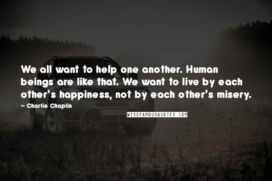 Charlie Chaplin Quotes: We all want to help one another. Human beings are like that. We want to live by each other's happiness, not by each other's misery.