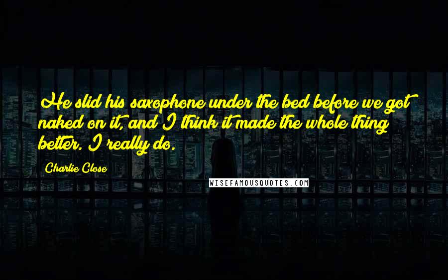 Charlie Close Quotes: He slid his saxophone under the bed before we got naked on it, and I think it made the whole thing better. I really do.