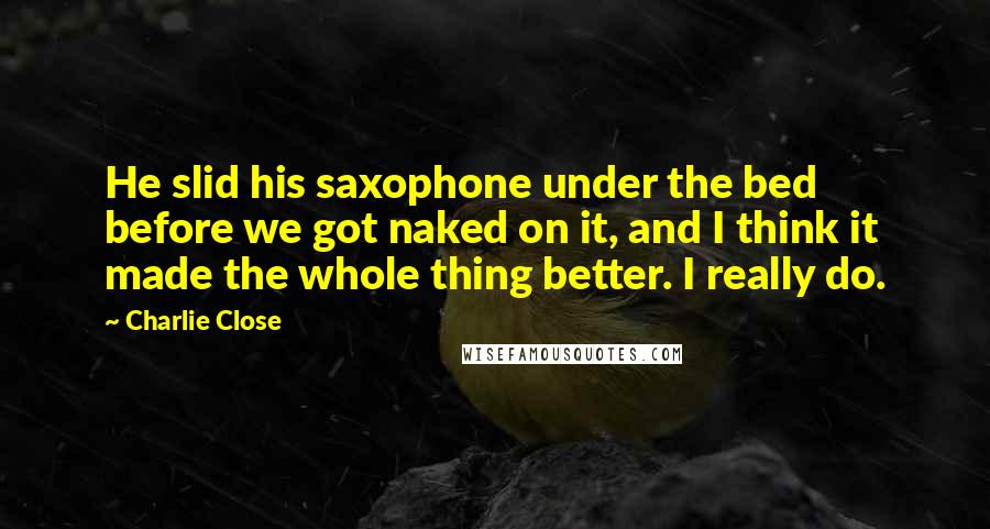 Charlie Close Quotes: He slid his saxophone under the bed before we got naked on it, and I think it made the whole thing better. I really do.