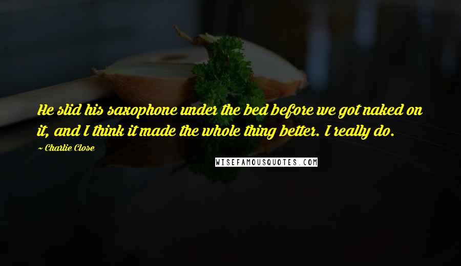 Charlie Close Quotes: He slid his saxophone under the bed before we got naked on it, and I think it made the whole thing better. I really do.