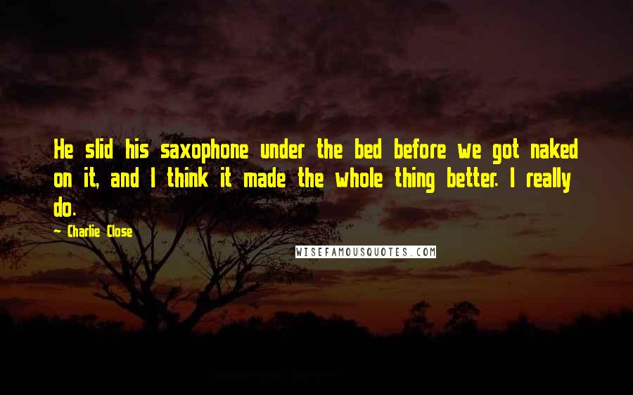 Charlie Close Quotes: He slid his saxophone under the bed before we got naked on it, and I think it made the whole thing better. I really do.