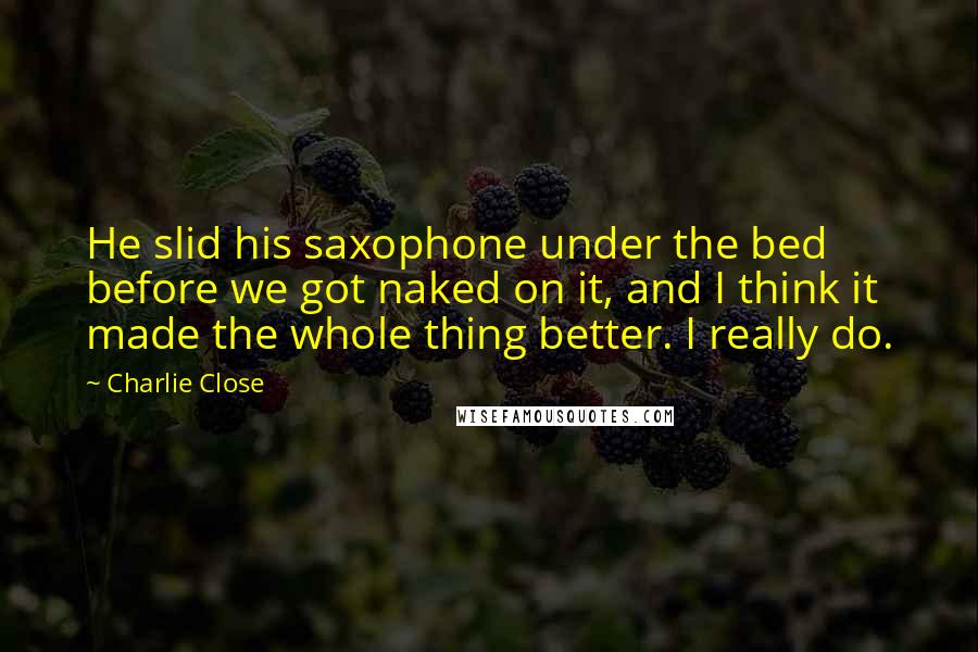 Charlie Close Quotes: He slid his saxophone under the bed before we got naked on it, and I think it made the whole thing better. I really do.