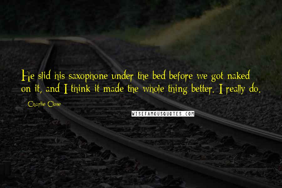 Charlie Close Quotes: He slid his saxophone under the bed before we got naked on it, and I think it made the whole thing better. I really do.