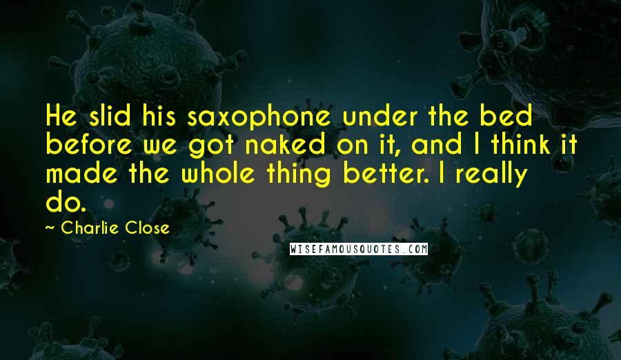 Charlie Close Quotes: He slid his saxophone under the bed before we got naked on it, and I think it made the whole thing better. I really do.