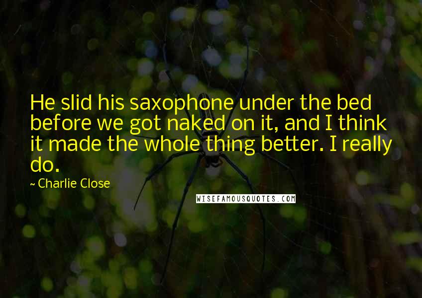 Charlie Close Quotes: He slid his saxophone under the bed before we got naked on it, and I think it made the whole thing better. I really do.