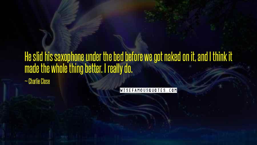 Charlie Close Quotes: He slid his saxophone under the bed before we got naked on it, and I think it made the whole thing better. I really do.