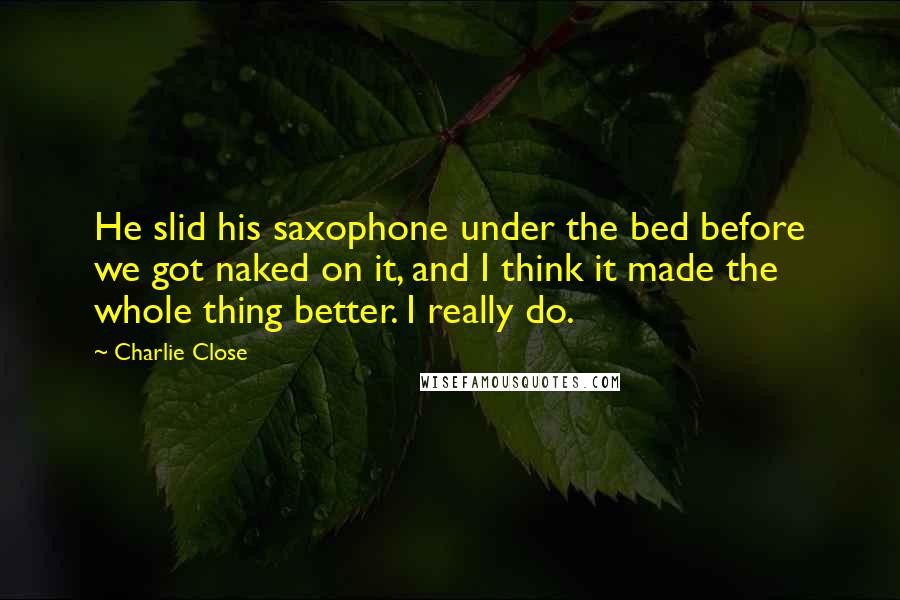 Charlie Close Quotes: He slid his saxophone under the bed before we got naked on it, and I think it made the whole thing better. I really do.