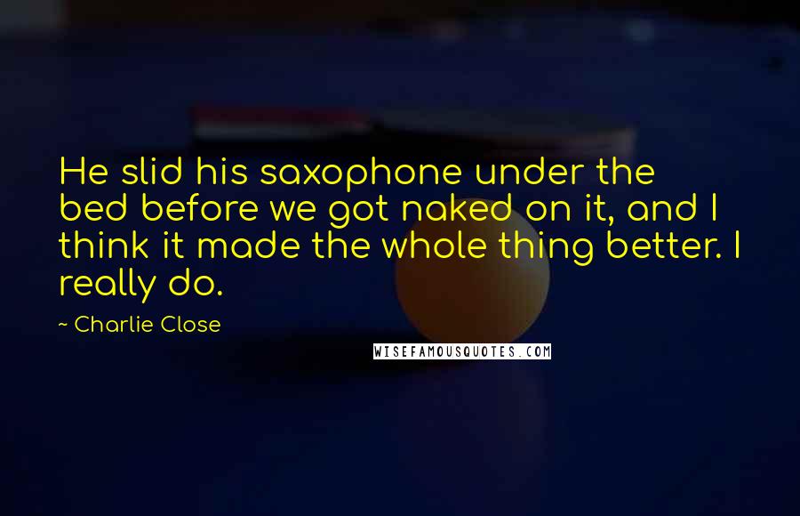 Charlie Close Quotes: He slid his saxophone under the bed before we got naked on it, and I think it made the whole thing better. I really do.