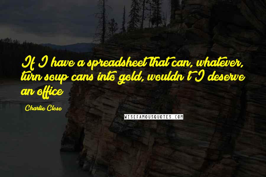 Charlie Close Quotes: If I have a spreadsheet that can, whatever, turn soup cans into gold, wouldn't I deserve an office?