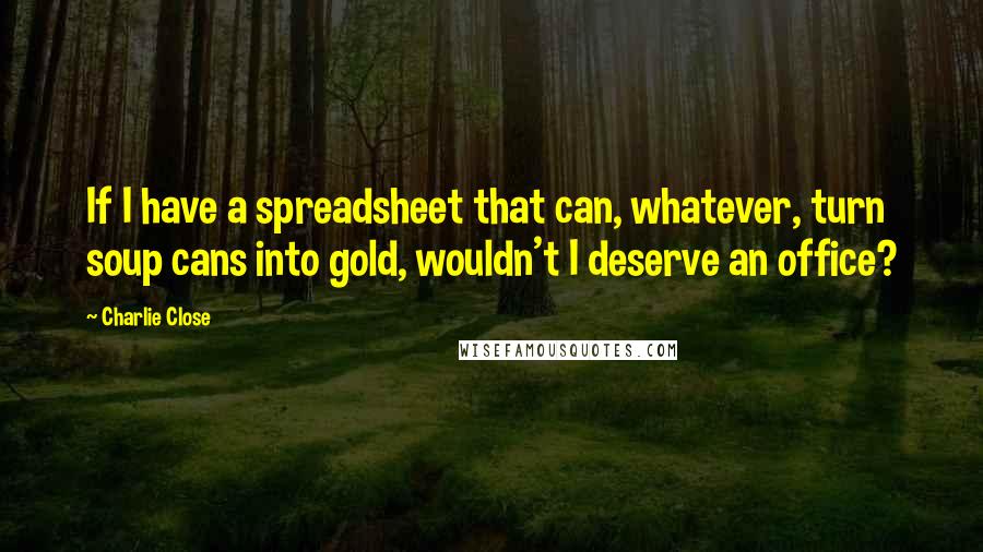 Charlie Close Quotes: If I have a spreadsheet that can, whatever, turn soup cans into gold, wouldn't I deserve an office?