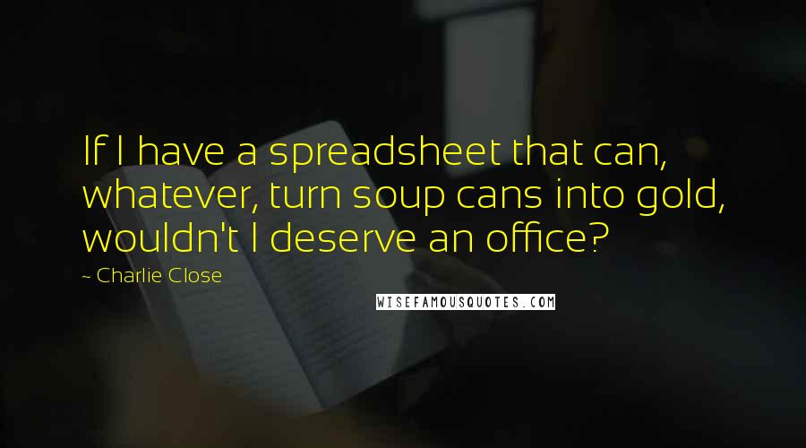 Charlie Close Quotes: If I have a spreadsheet that can, whatever, turn soup cans into gold, wouldn't I deserve an office?