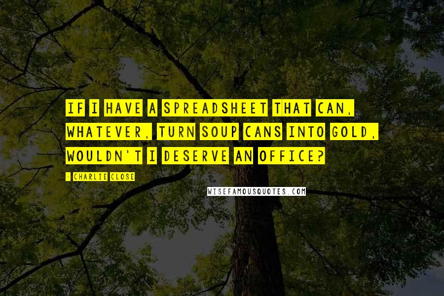 Charlie Close Quotes: If I have a spreadsheet that can, whatever, turn soup cans into gold, wouldn't I deserve an office?