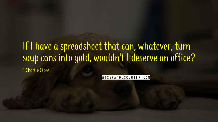 Charlie Close Quotes: If I have a spreadsheet that can, whatever, turn soup cans into gold, wouldn't I deserve an office?