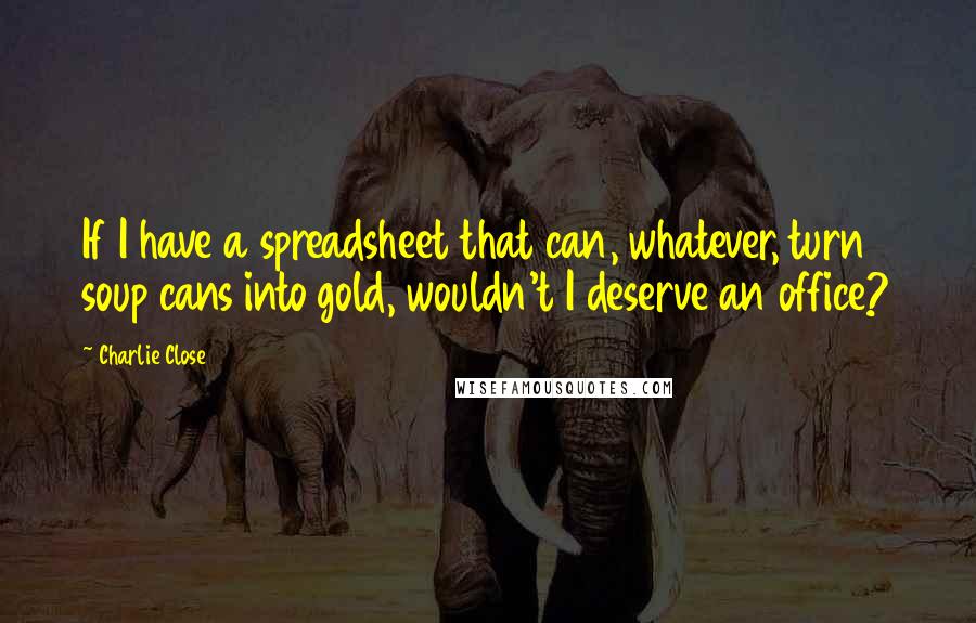 Charlie Close Quotes: If I have a spreadsheet that can, whatever, turn soup cans into gold, wouldn't I deserve an office?