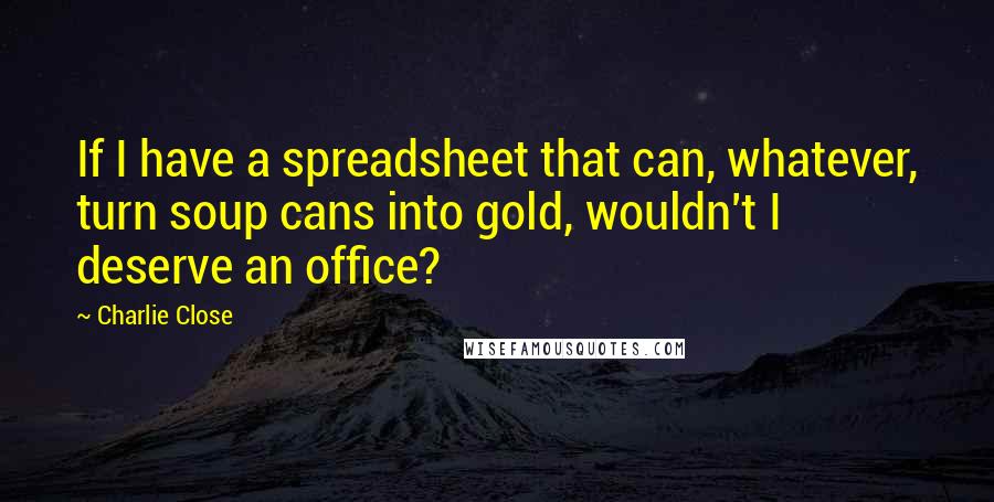 Charlie Close Quotes: If I have a spreadsheet that can, whatever, turn soup cans into gold, wouldn't I deserve an office?