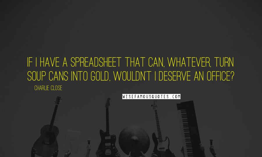 Charlie Close Quotes: If I have a spreadsheet that can, whatever, turn soup cans into gold, wouldn't I deserve an office?