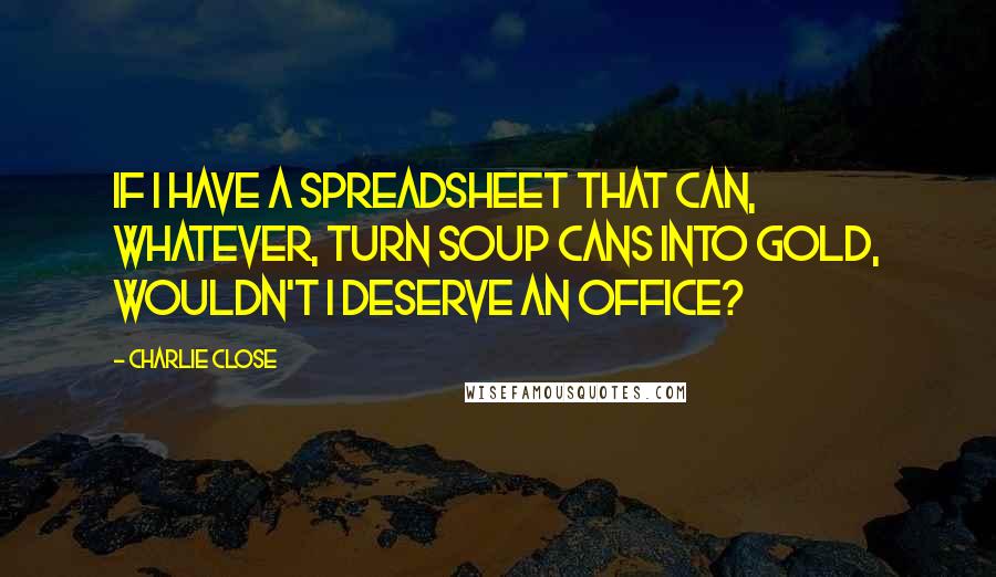 Charlie Close Quotes: If I have a spreadsheet that can, whatever, turn soup cans into gold, wouldn't I deserve an office?