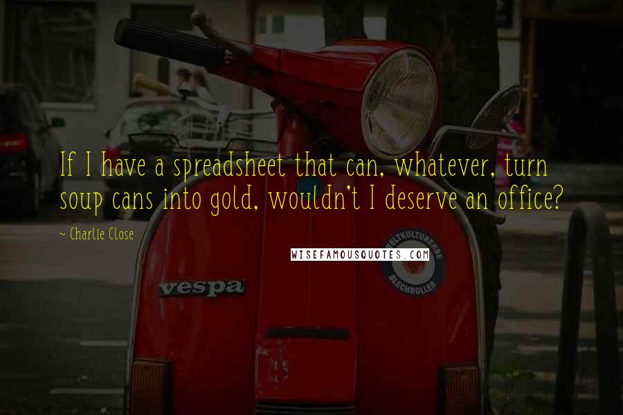 Charlie Close Quotes: If I have a spreadsheet that can, whatever, turn soup cans into gold, wouldn't I deserve an office?